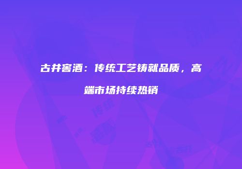古井窖酒：传统工艺铸就品质，高端市场持续热销
