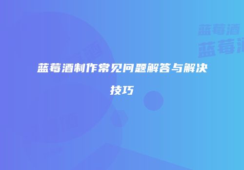 蓝莓酒制作常见问题解答与解决技巧