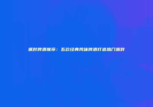 派对啤酒推荐：五款经典风味啤酒打造热门派对