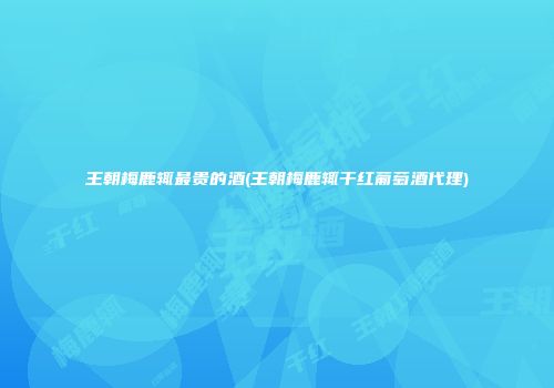 王朝梅鹿辄最贵的酒(王朝梅鹿辄干红葡萄酒代理)