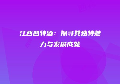 江西四特酒：探寻其独特魅力与发展成就