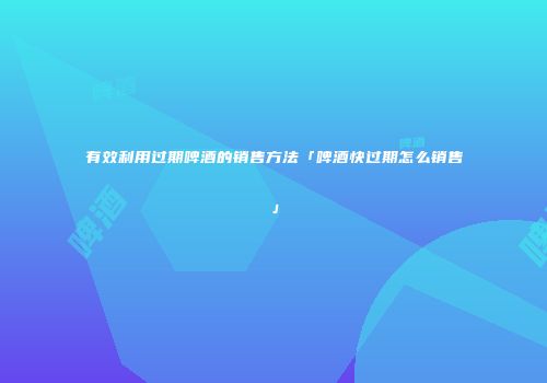 有效利用过期啤酒的销售方法「啤酒快过期怎么销售」