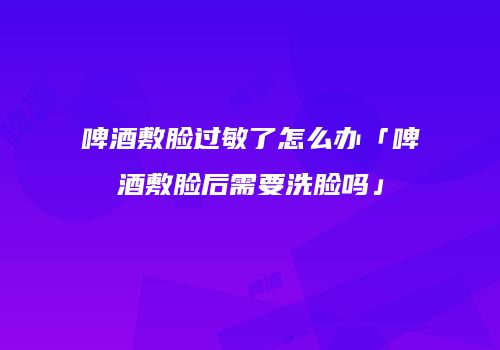 啤酒敷脸过敏了怎么办「啤酒敷脸后需要洗脸吗」