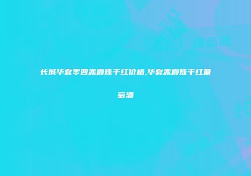 长城华夏零四赤霞珠干红价格,华夏赤霞珠干红葡萄酒