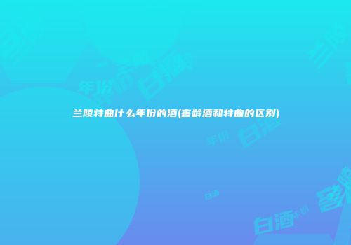 兰陵特曲什么年份的酒(窖龄酒和特曲的区别)