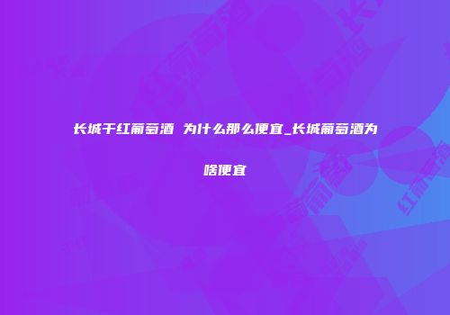 长城干红葡萄酒 为什么那么便宜_长城葡萄酒为啥便宜