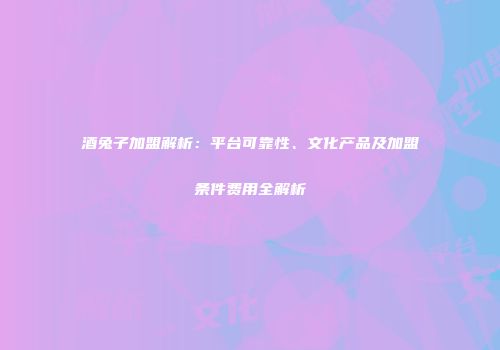 酒兔子加盟解析：平台可靠性、文化产品及加盟条件费用全解析