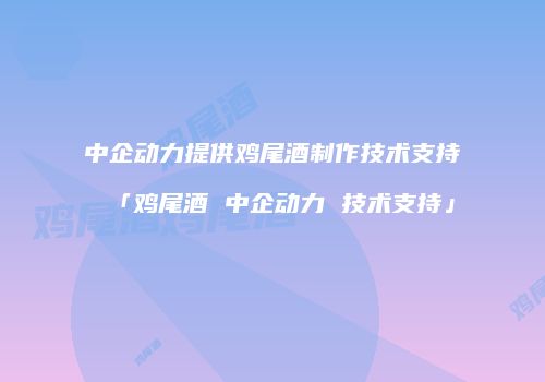 中企动力提供鸡尾酒制作技术支持「鸡尾酒 中企动力 技术支持」