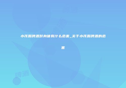 小孩喝啤酒对身体有什么危害_关于小孩喝啤酒的危害
