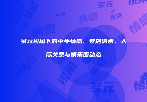 多元视角下的中年情感、夜店消费、人际关系与娱乐圈动态