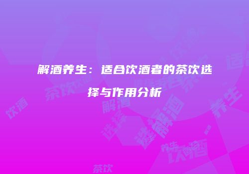 解酒养生：适合饮酒者的茶饮选择与作用分析