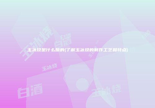 玉冰烧是什么酿的(了解玉冰烧的制作工艺和特点)