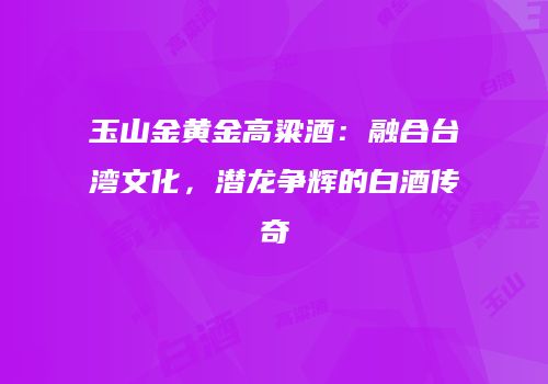 玉山金黄金高粱酒：融合台湾文化，潜龙争辉的白酒传奇
