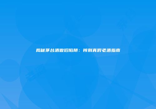 揭秘茅台酒做旧陷阱：辨别真假老酒指南