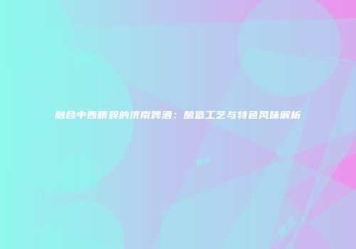 融合中西精粹的济南啤酒：酿造工艺与特色风味解析