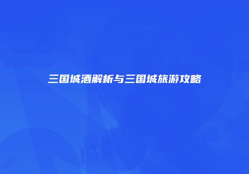 三国城酒解析与三国城旅游攻略