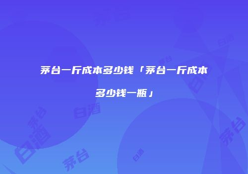 茅台一斤成本多少钱「茅台一斤成本多少钱一瓶」