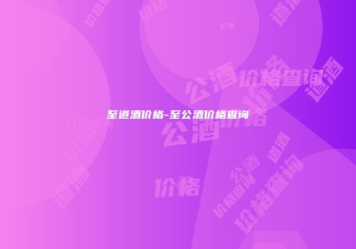 至道酒价格-至公酒价格查询