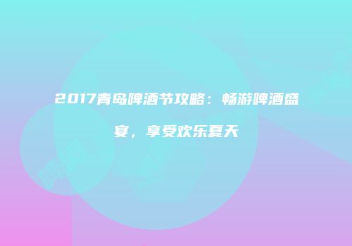 2017青岛啤酒节攻略：畅游啤酒盛宴，享受欢乐夏天