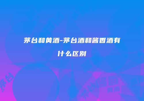 茅台和黄酒-茅台酒和酱香酒有什么区别