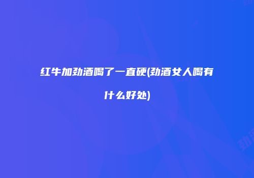 红牛加劲酒喝了一直硬(劲酒女人喝有什么好处)