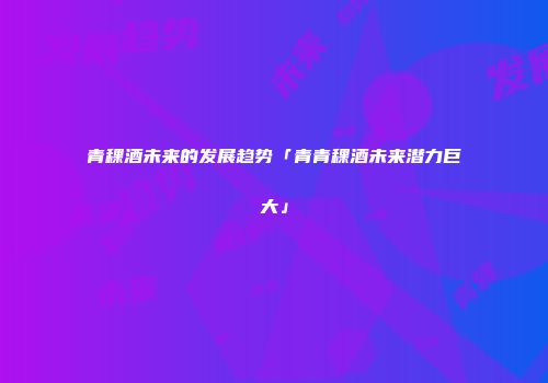 青稞酒未来的发展趋势「青青稞酒未来潜力巨大」