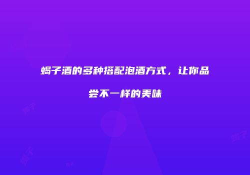 蝎子酒的多种搭配泡酒方式，让你品尝不一样的美味