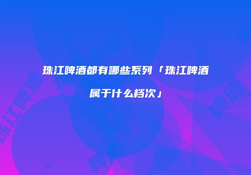 珠江啤酒都有哪些系列「珠江啤酒属于什么档次」