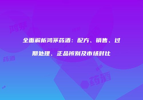 全面解析鸿茅药酒：配方、销售、过期处理、正品辨别及市场对比