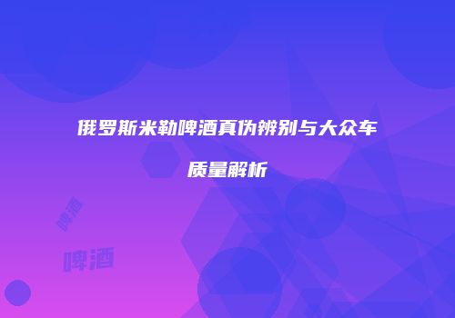 俄罗斯米勒啤酒真伪辨别与大众车质量解析