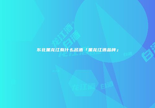 东北黑龙江有什么名酒「黑龙江酒品牌」