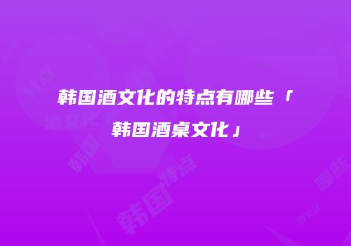 韩国酒文化的特点有哪些「韩国酒桌文化」