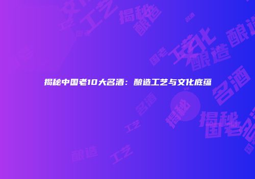 揭秘中国老10大名酒：酿造工艺与文化底蕴