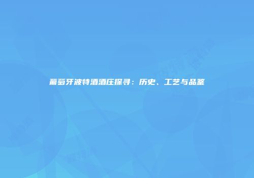 葡萄牙波特酒酒庄探寻：历史、工艺与品鉴