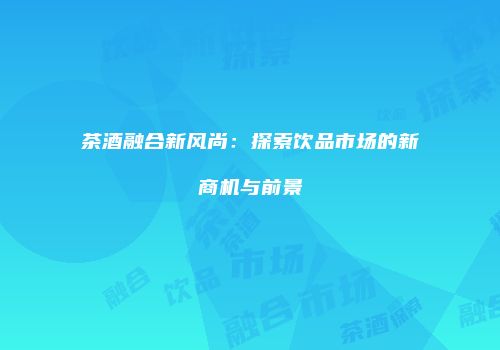 茶酒融合新风尚：探索饮品市场的新商机与前景