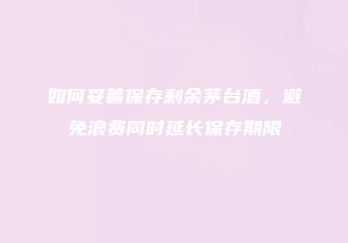 如何妥善保存剩余茅台酒，避免浪费同时延长保存期限