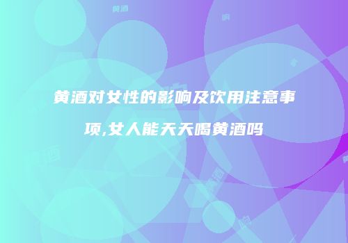黄酒对女性的影响及饮用注意事项,女人能天天喝黄酒吗