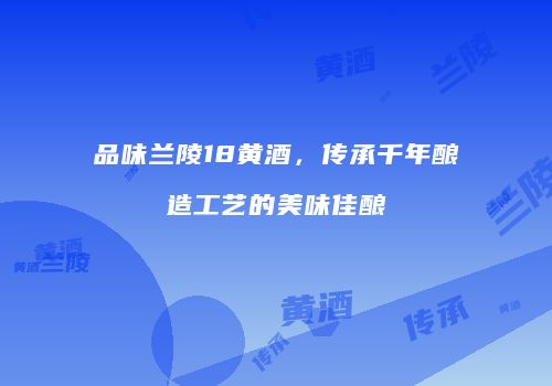 品味兰陵18黄酒，传承千年酿造工艺的美味佳酿