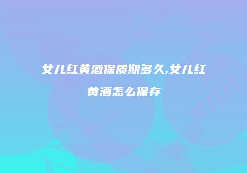 女儿红黄酒保质期多久,女儿红黄酒怎么保存