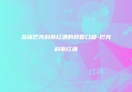 品味巴克科斯红酒的醇香口感-巴克科斯红酒