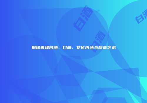 揭秘青稞白酒：口感、文化内涵与酿造艺术