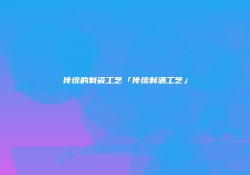 传统的制瓷工艺「传统制酒工艺」