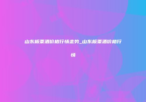 山东板栗酒价格行情走势_山东板栗酒价格行情
