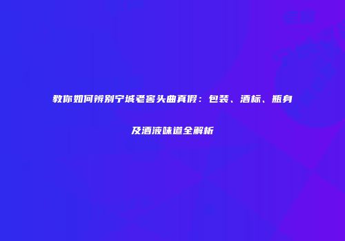 教你如何辨别宁城老窖头曲真假：包装、酒标、瓶身及酒液味道全解析