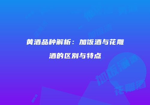 黄酒品种解析：加饭酒与花雕酒的区别与特点