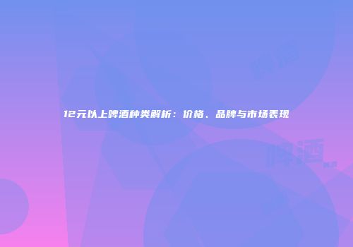 12元以上啤酒种类解析：价格、品牌与市场表现