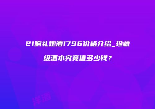 21响礼炮酒1796价格介绍_珍藏级酒水究竟值多少钱？