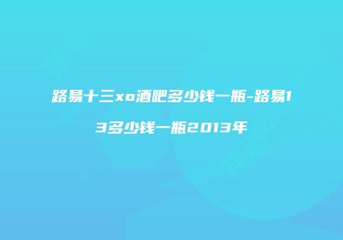 路易十三xo酒吧多少钱一瓶-路易13多少钱一瓶2013年