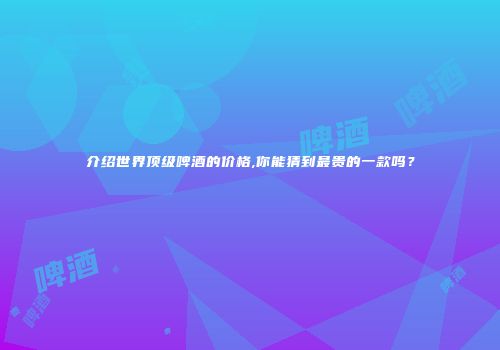 介绍世界顶级啤酒的价格,你能猜到最贵的一款吗？
