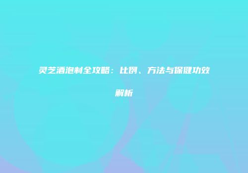 灵芝酒泡制全攻略：比例、方法与保健功效解析